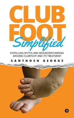 Clubfoot Simplified: Dispelling Myths and Misunderstanding around Clubfoot and its treatment by George, Santhosh