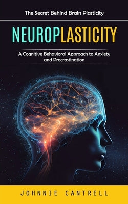 Neuroplasticity: The Secret Behind Brain Plasticity (A Cognitive Behavioral Approach to Anxiety and Procrastination) by Cantrell, Johnnie