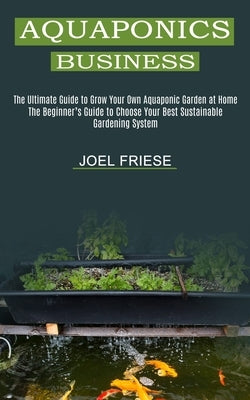 Aquaponics Business: The Ultimate Guide to Grow Your Own Aquaponic Garden at Home (The Beginner's Guide to Choose Your Best Sustainable Gar by Friese, Joel