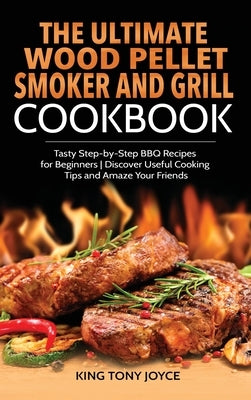 The Ultimate Wood Pellet Grill and Smoker Cookbook: Tasty Step-by-Step BBQ Recipes for Beginner Discover Useful Cooking Tips and Amaze Your Friends by Joyce, King