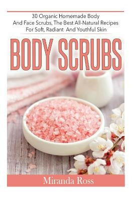 Body Scrubs: 30 Organic Homemade Body And Face Scrubs, The Best All-Natural Recipes For Soft, Radiant And Youthful Skin by Ross, Miranda