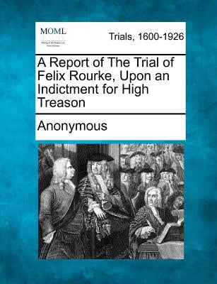 A Report of the Trial of Felix Rourke, Upon an Indictment for High Treason by Anonymous
