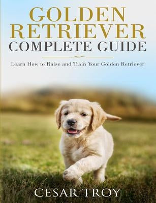 Golden Retriever Complete Guide: Learn How to Raise and Train Your Golden Retriever by Troy, Cesar