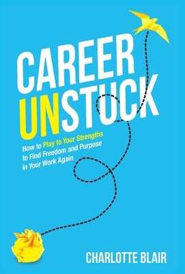 Career Unstuck: How to Play to Your Strengths to Find Freedom and Purpose in Your Work Again by Blair, Charlotte