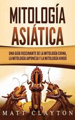 Mitología asiática: Una guía fascinante de la mitología china, la mitología japonesa y la mitología hindú by Clayton, Matt