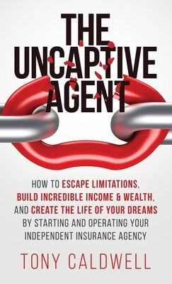 The UnCaptive Agent: How to Escape Limitations, Build Incredible Income & Wealth, and Create the Life of Your Dreams by Starting and Operat by Caldwell, Tony