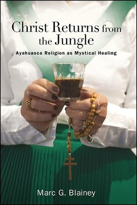 Christ Returns from the Jungle: Ayahuasca Religion as Mystical Healing by Blainey, Marc G.