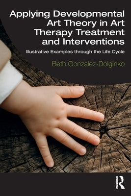 Applying Developmental Art Theory in Art Therapy Treatment and Interventions: Illustrative Examples Through the Life Cycle by Gonzalez-Dolginko, Beth