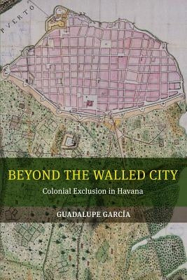 Beyond the Walled City: Colonial Exclusion in Havana Paperback University of California Press
