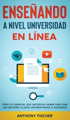 Enseñando a Nivel Universidad en Línea: Todo lo Esencial que Necesitas Saber para Dar las Mejores Clases Universitarias a Distancia by Fischer, Anthony