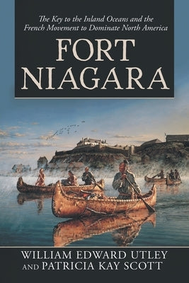 Fort Niagara: The Key to the Inland Oceans and the French Movement to Dominate North America by Utley, William Edward