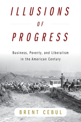 Illusions of Progress: Business, Poverty, and Liberalism in the American Century by Cebul, Brent