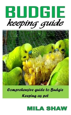 Budgie Keeping Guide: Comprehensive Guide to Budgie Keeping as Pet by Shaw, Mila