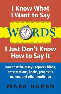 Words - I Know What I Want To Say - I Just Don't Know How To Say It: How To Write Essays, Reports, Blogs, Presentations, Books, Proposals, Memos, And by Hanen, Mark