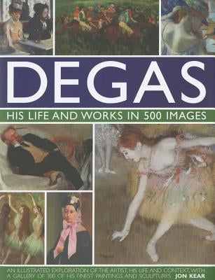 Degas: His Life and Works in 500 Images: An Illustrated Exploration of the Artist, His Life and Context with a Gallery of 300 of His Finest Paintings by Kear, Jon