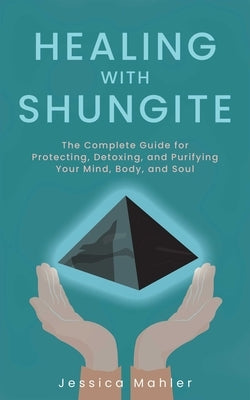Healing with Shungite: The Complete Guide for Protecting, Detoxing, and Purifying Your Mind, Body, and Soul by Mahler, Jessica