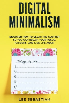 Digital Minimalism: Discover How to Clear the Clutter So You Can Regain Your Focus, Passions and Live Life Again by Sebastian, Lee