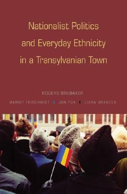 Nationalist Politics and Everyday Ethnicity in a Transylvanian Town by Brubaker, Rogers