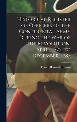 Historical Register of Officers of the Continental Army During the War of the Revolution, April, 1775, to December, 1783 by Heitman, Francis Bernard