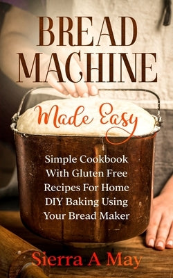 Bread Machine Made Easy: Simple Cookbook With Gluten Free Recipes For Home DIY Baking Using Your Bread Maker by May, Sierra a.