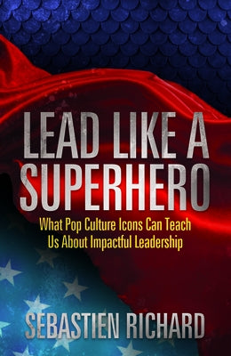 Lead Like a Superhero: What Pop Culture Icons Can Teach Us about Impactful Leadership by Richard, Sebastien