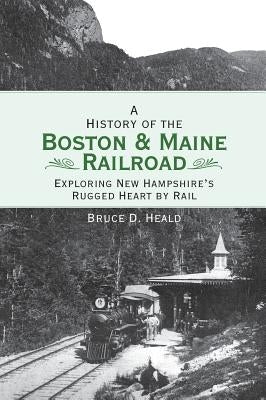 A History of the Boston and Maine Railroad: Exploring New Hampshire's Rugged Heart by Rail by Heald, Bruce D.