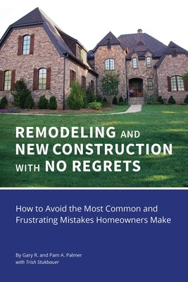 REMODELING and NEW CONSTRUCTION with NO REGRETS: How to Avoid the Most Common and Frustrating Mistakes Homeowners Make by Palmer, Gary R.