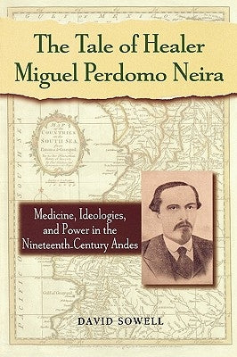 The Tale of Healer Miguel Perdomo Neira: Medicine, Ideologies, and Power in the Nineteenth-Century Andes by Sowell, David