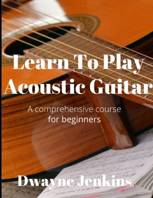 Learn To Play Acoustic Guitar: A comprehensive course for beginners by Jenkins, Dwayne