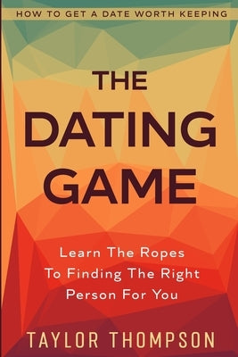 How To Get A Date Worth Keeping: The Dating Game - Learn The Ropes To Finding The Right Person For You by Khan, Colten
