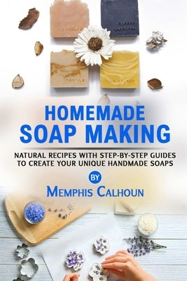 Homemade Soap Making: Natural and Easy Recipes with Step-by-Step Guides to Create your Unique Handmade Design Soaps by Calhoun, Memphis