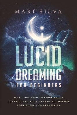 Lucid Dreaming for Beginners: What You Need to Know About Controlling Your Dreams to Improve Your Sleep and Creativity by Silva, Mari