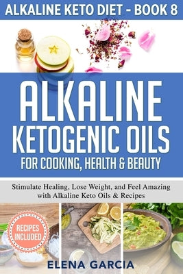 Alkaline Ketogenic Oils For Cooking, Health & Beauty: Stimulate Healing, Lose Weight and Feel Amazing with Alkaline Keto Oils & Recipes by Garcia, Elena