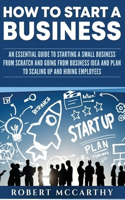 How to Start a Business: An Essential Guide to Starting a Small Business from Scratch and Going from Business Idea and Plan to Scaling Up and H by McCarthy, Robert