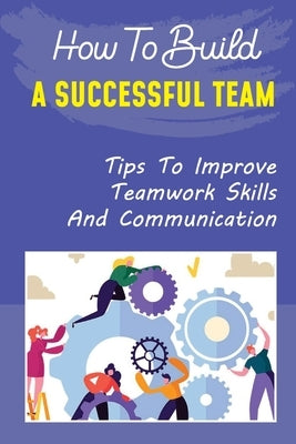 How To Build A Successful Team: Tips To Improve Teamwork Skills And Communication: How To Build A Successful Team Paperback Independently Published