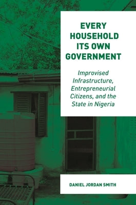 Every Household Its Own Government: Improvised Infrastructure, Entrepreneurial Citizens, and the State in Nigeria by Smith, Daniel Jordan