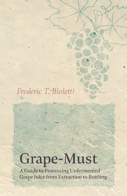 Grape-Must - A Guide to Processing Unfermented Grape Juice from Extraction to Bottling by Bioletti, Frederic T.