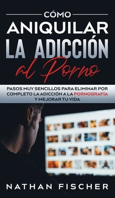 Cómo Aniquilar la Adicción al Porno: Pasos muy Sencillos para Eliminar por Completo la Adicción a la Pornografía y Mejorar tu Vida by Fischer, Nathan