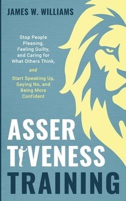 Assertiveness Training: Stop People Pleasing, Feeling Guilty, and Caring for What Others Think, and Start Speaking Up, Saying No, and Being Mo by W. Williams, James