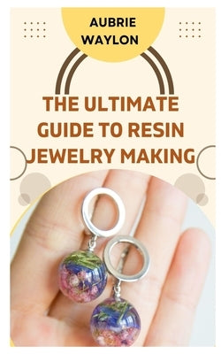 The Ultimate Guide to Resin Jewelry Making: Techniques, Tips and Ideas on How to Make Resin Jewelry by Waylon, Aubrie