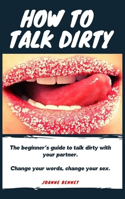 How to talk dirty: The Beginner's guide to talk dirty with your partner. by Bennet, Joanne