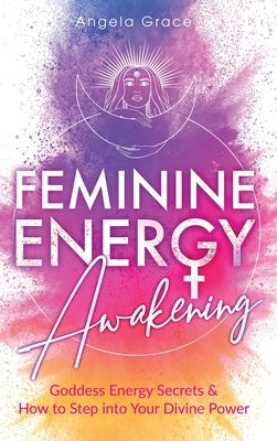 Feminine Energy Awakening: Goddess Energy Secrets & How To Step Into Your Divine Power by Grace, Angela