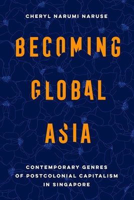 Becoming Global Asia: Contemporary Genres of Postcolonial Capitalism in Singapore Volume 1 by Naruse, Cheryl Narumi