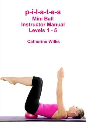 p-i-l-a-t-e-s Mini Ball Instructor Manual - Levels 1 - 5 by Wilks, Catherine