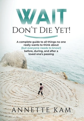 Wait - Don't Die Yet!: A complete guide to all things no one really wants to think about (but everyone needs to know) before, during, and aft by Kam, Annette