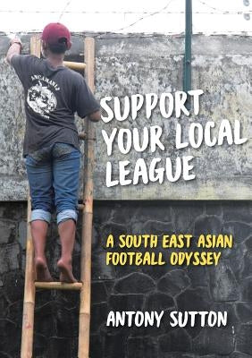 Support Your Local League: A South-East Asian Football Odyssey by Sutton, Antony