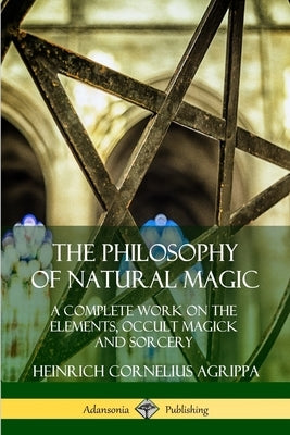 The Philosophy of Natural Magic: A Complete Work on the Elements, Occult Magick and Sorcery by Agrippa, Heinrich Cornelius