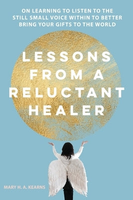 Lessons from a Reluctant Healer: On Learning to Listen to that Still Small Voice Within to Better Bring Your Gifts to the World by Kearns, Mary H.
