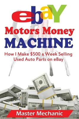 eBay Motors Money Machine: How I Make $500 a Week Selling Used Auto Parts on eBa by Mechanic, Master