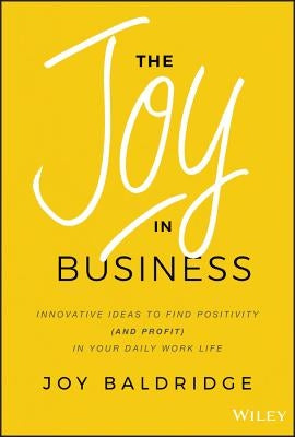 The Joy in Business: Innovative Ideas to Find Positivity (and Profit) in Your Daily Work Life by Baldridge, Joy J. D.